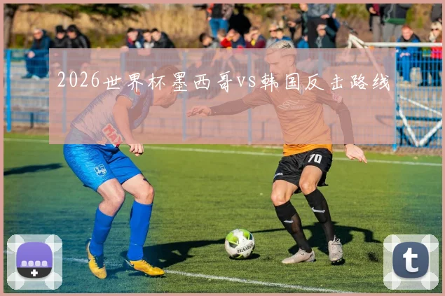 2026世界杯墨西哥vs韩国反击路线