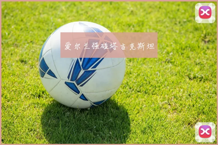 必赢官方app下载入口 - 爱尔兰强碰塔吉克斯坦