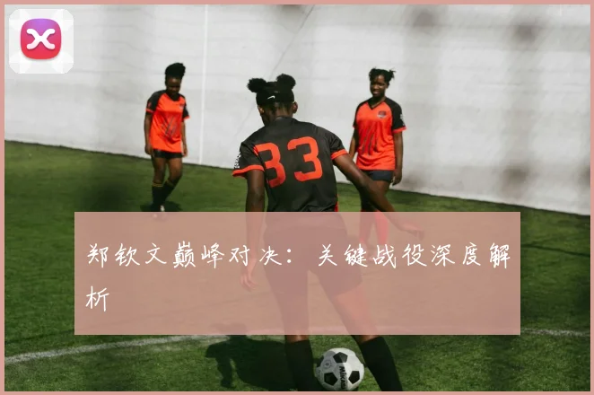 必赢官方app下载入口 - 郑钦文巅峰对决：关键战役深度解析