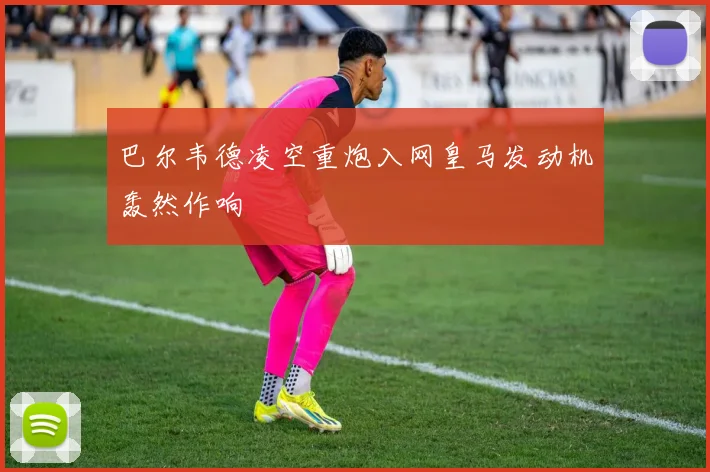 必赢官方app下载入口 - 巴尔韦德凌空重炮入网皇马发动机轰然作响