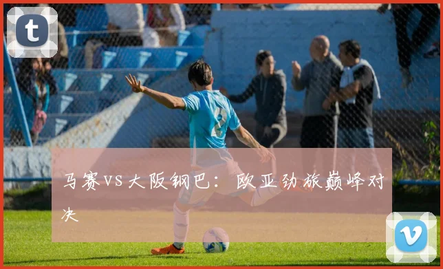 必赢官方app下载入口 - 马赛vs大阪钢巴：欧亚劲旅巅峰对决