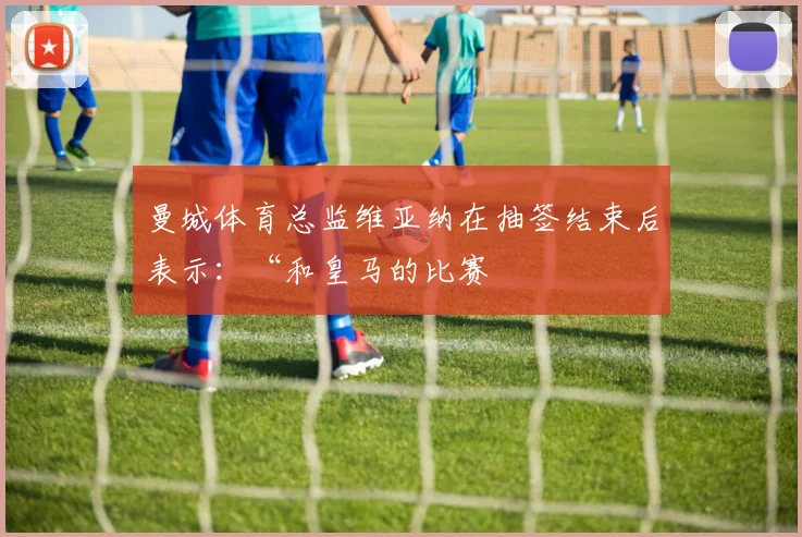 必赢官方app下载入口 - 曼城体育总监维亚纳在抽签结束后表示：“和皇马的比赛