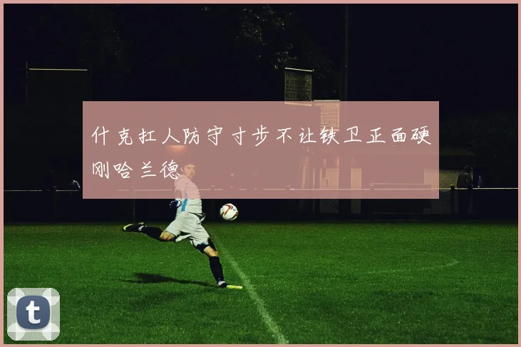 必赢官方app下载入口 - 什克扛人防守寸步不让铁卫正面硬刚哈兰德
