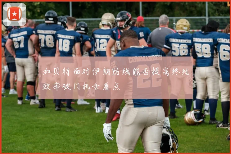 加贝特面对伊朗防线能否提高终结效率破门机会看点