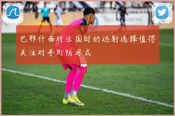 巴耶什面对法国时的远射选择值得关注对手盯防方式