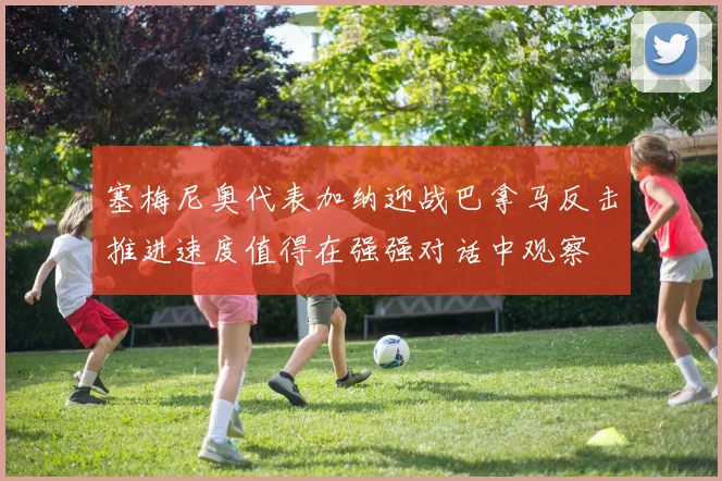 塞梅尼奥代表加纳迎战巴拿马反击推进速度值得在强强对话中观察