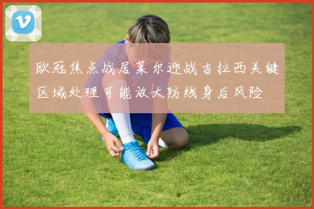 欧冠焦点战居莱尔迎战吉拉西关键区域处理可能放大防线身后风险