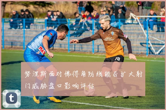 努涅斯面对佛得角防线能否扩大射门威胁盘口影响评估