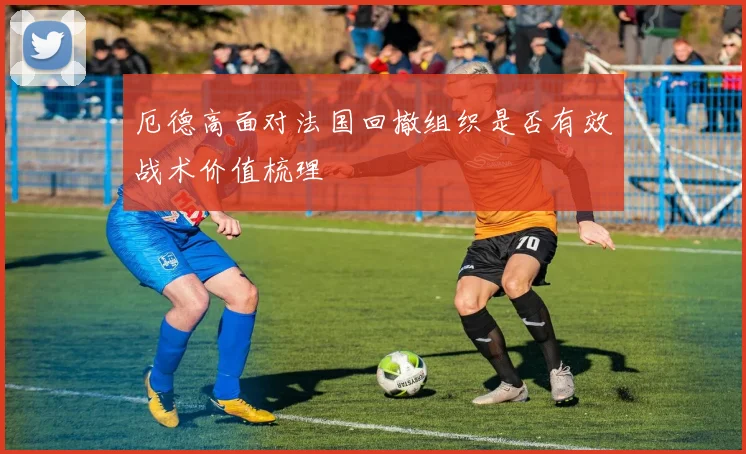 厄德高面对法国回撤组织是否有效战术价值梳理